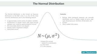 The Normal Distribution
The Normal distribution is also known as Gaussian
distribution or the Bell curve. It is one of the most
common distributions due to the following reasons:
• It approximates a wide variety of random variables
• Distributions of sample means with large enough
samples sizes could be approximated to normal
• All computable statistics are elegant
• Heavily used in regression analysis
• Good track record
Examples:
• Biology. Most biological measures are normally
distributed, such as: height; length of arms, legs,
nails; blood pressure; thickness of tree barks, etc.
• IQ tests
• Stock market information
𝑁~(𝜇, 𝜎2
)
N stands for normal;
~ stands for a distribution;
μ is the mean;
𝜎2
is the variance.
 