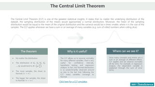The Central Limit Theorem
The Central Limit Theorem (CLT) is one of the greatest statistical insights. It states that no matter the underlying distribution of the
dataset, the sampling distribution of the means would approximate a normal distribution. Moreover, the mean of the sampling
distribution would be equal to the mean of the original distribution and the variance would be n times smaller, where n is the size of the
samples. The CLT applies whenever we have a sum or an average of many variables (e.g. sum of rolled numbers when rolling dice).
The theorem Why is it useful? Where can we see it?
➢ No matter the distribution
➢ The distribution of 𝑥1, 𝑥2, 𝑥3, 𝑥4,
… , 𝑥𝑘 would tend to 𝑁~ μ,
𝜎2
𝑛
➢ The more samples, the closer to
Normal ( k -> ∞ )
➢ The bigger the samples, the closer
to Normal ( n -> ∞ )
The CLT allows us to assume normality
for many different variables. That is very
useful for confidence intervals,
hypothesis testing, and regression
analysis. In fact, the Normal distribution
is so predominantly observed around
us due to the fact that following the
CLT, many variables converge to
Normal.
Since many concepts and events are a
sum or an average of different effects,
CLT applies and we observe normality
all the time. For example, in regression
analysis, the dependent variable is
explained through the sum of error
terms.
Click here for a CLT simulator.
 