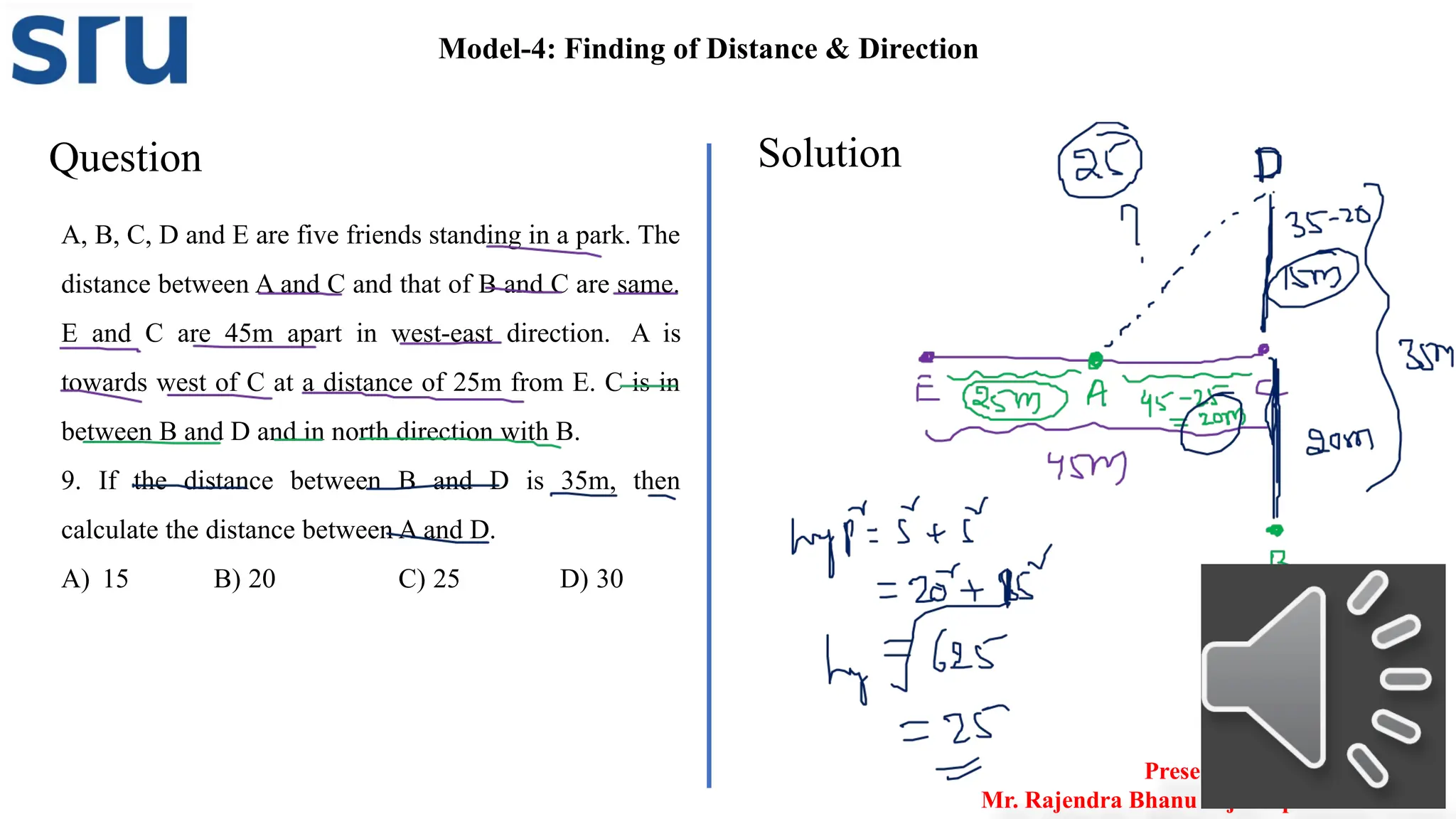 Question Solution
A, B, C, D and E are five friends standing in a park. The
distance between A and C and that of B and C are same.
E and C are 45m apart in west-east direction. A is
towards west of C at a distance of 25m from E. C is in
between B and D and in north direction with B.
9. If the distance between B and D is 35m, then
calculate the distance between A and D.
A) 15 B) 20 C) 25 D) 30
Model-4: Finding of Distance & Direction
Presented by
Mr. Rajendra Bhanu Teja– Aptitude Trainer
 