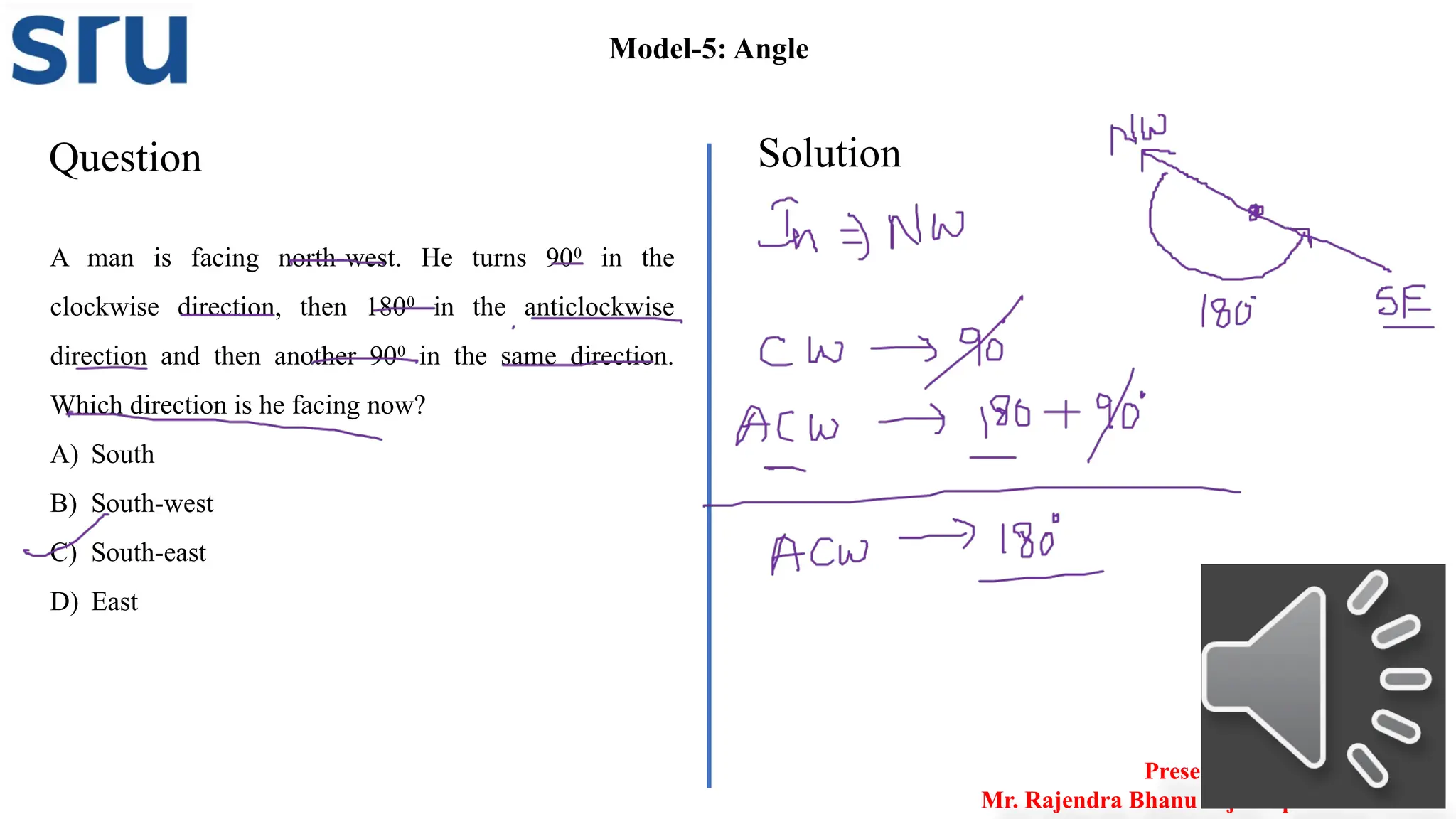 Question Solution
Model-5: Angle
A man is facing north-west. He turns 900
in the
clockwise direction, then 1800
in the anticlockwise
direction and then another 900
in the same direction.
Which direction is he facing now?
A) South
B) South-west
C) South-east
D) East
Presented by
Mr. Rajendra Bhanu Teja– Aptitude Trainer
 