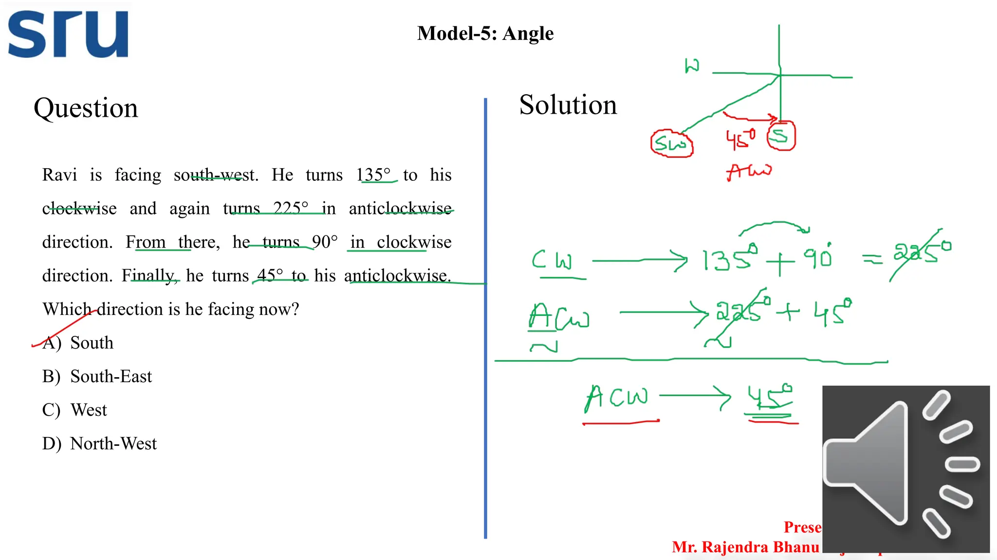 Question Solution
Model-5: Angle
Ravi is facing south-west. He turns 135° to his
clockwise and again turns 225° in anticlockwise
direction. From there, he turns 90° in clockwise
direction. Finally, he turns 45° to his anticlockwise.
Which direction is he facing now?
A) South
B) South-East
C) West
D) North-West
Presented by
Mr. Rajendra Bhanu Teja– Aptitude Trainer
 