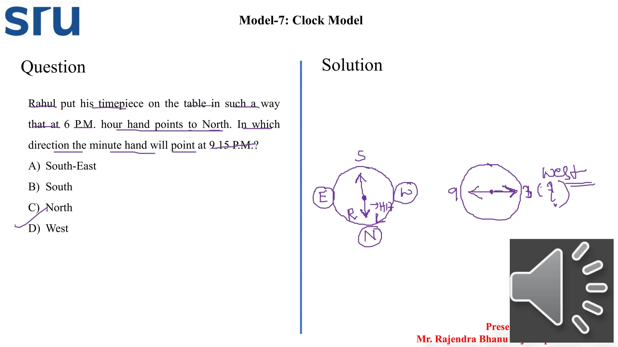 Question Solution
Model-7: Clock Model
Rahul put his timepiece on the table in such a way
that at 6 P.M. hour hand points to North. In which
direction the minute hand will point at 9.15 P.M.?
A) South-East
B) South
C) North
D) West
Presented by
Mr. Rajendra Bhanu Teja– Aptitude Trainer
 