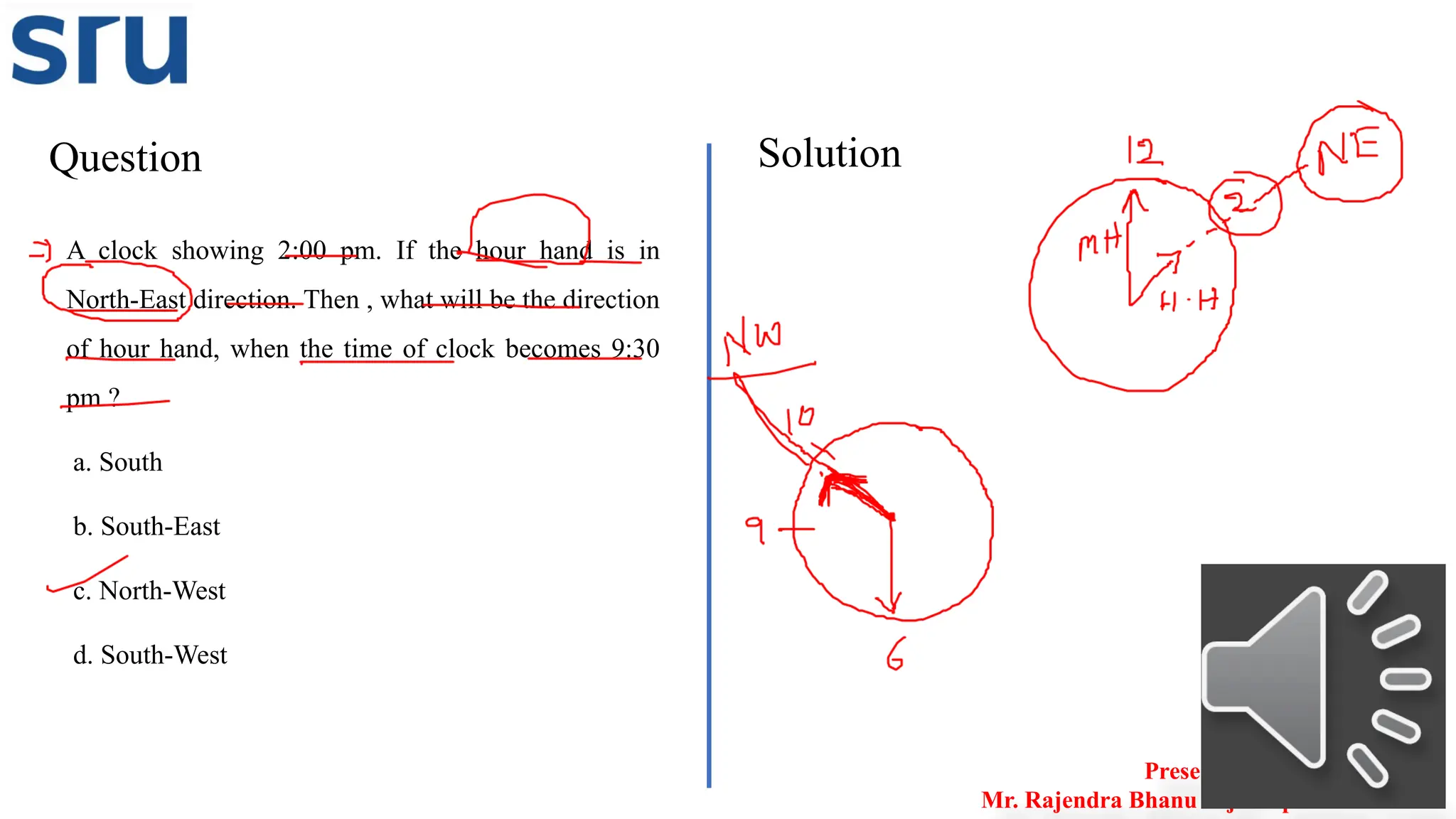 Question Solution
Presented by
Mr. Rajendra Bhanu Teja– Aptitude Trainer
A clock showing 2:00 pm. If the hour hand is in
North-East direction. Then , what will be the direction
of hour hand, when the time of clock becomes 9:30
pm ?
a. South
b. South-East
c. North-West
d. South-West
 