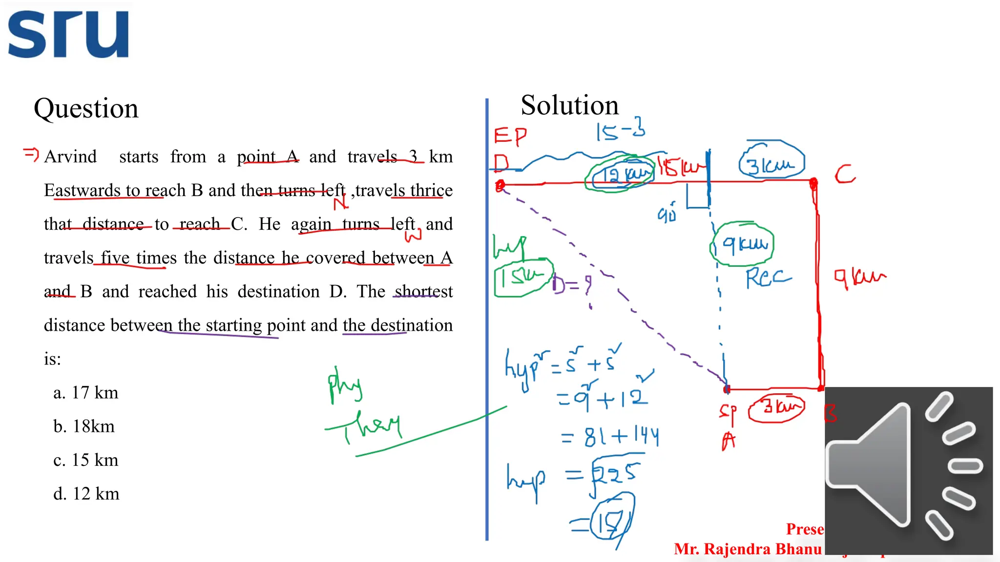 Question Solution
Presented by
Mr. Rajendra Bhanu Teja– Aptitude Trainer
Arvind starts from a point A and travels 3 km
Eastwards to reach B and then turns left ,travels thrice
that distance to reach C. He again turns left and
travels five times the distance he covered between A
and B and reached his destination D. The shortest
distance between the starting point and the destination
is:
a. 17 km
b. 18km
c. 15 km
d. 12 km
 