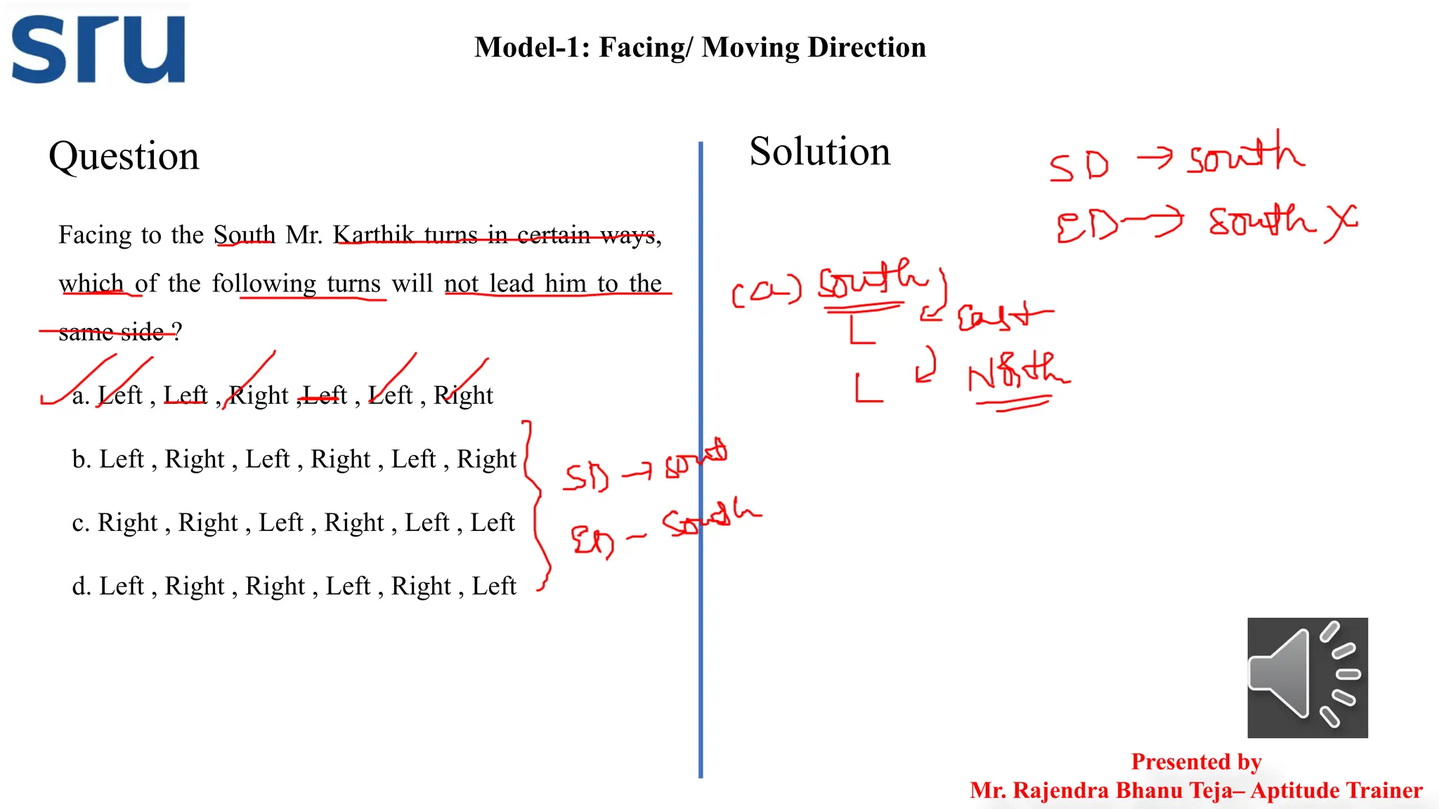 Question Solution
Facing to the South Mr. Karthik turns in certain ways,
which of the following turns will not lead him to the
same side ?
a. Left , Left , Right ,Left , Left , Right
b. Left , Right , Left , Right , Left , Right
c. Right , Right , Left , Right , Left , Left
d. Left , Right , Right , Left , Right , Left
Model-1: Facing/ Moving Direction
Presented by
Mr. Rajendra Bhanu Teja– Aptitude Trainer
 