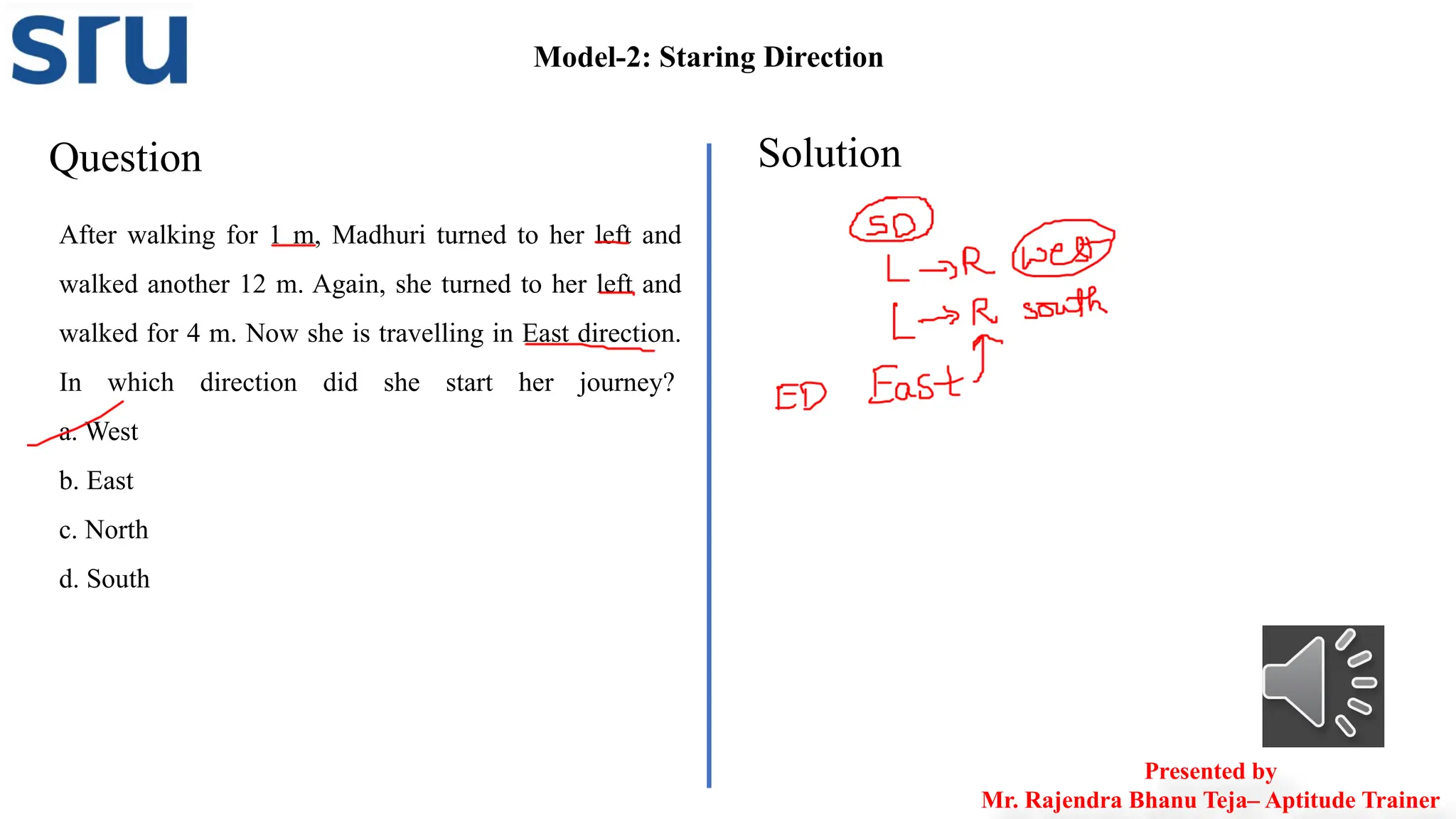 Model-2: Staring Direction
Question Solution
After walking for 1 m, Madhuri turned to her left and
walked another 12 m. Again, she turned to her left and
walked for 4 m. Now she is travelling in East direction.
In which direction did she start her journey?
a. West
b. East
c. North
d. South
Presented by
Mr. Rajendra Bhanu Teja– Aptitude Trainer
 