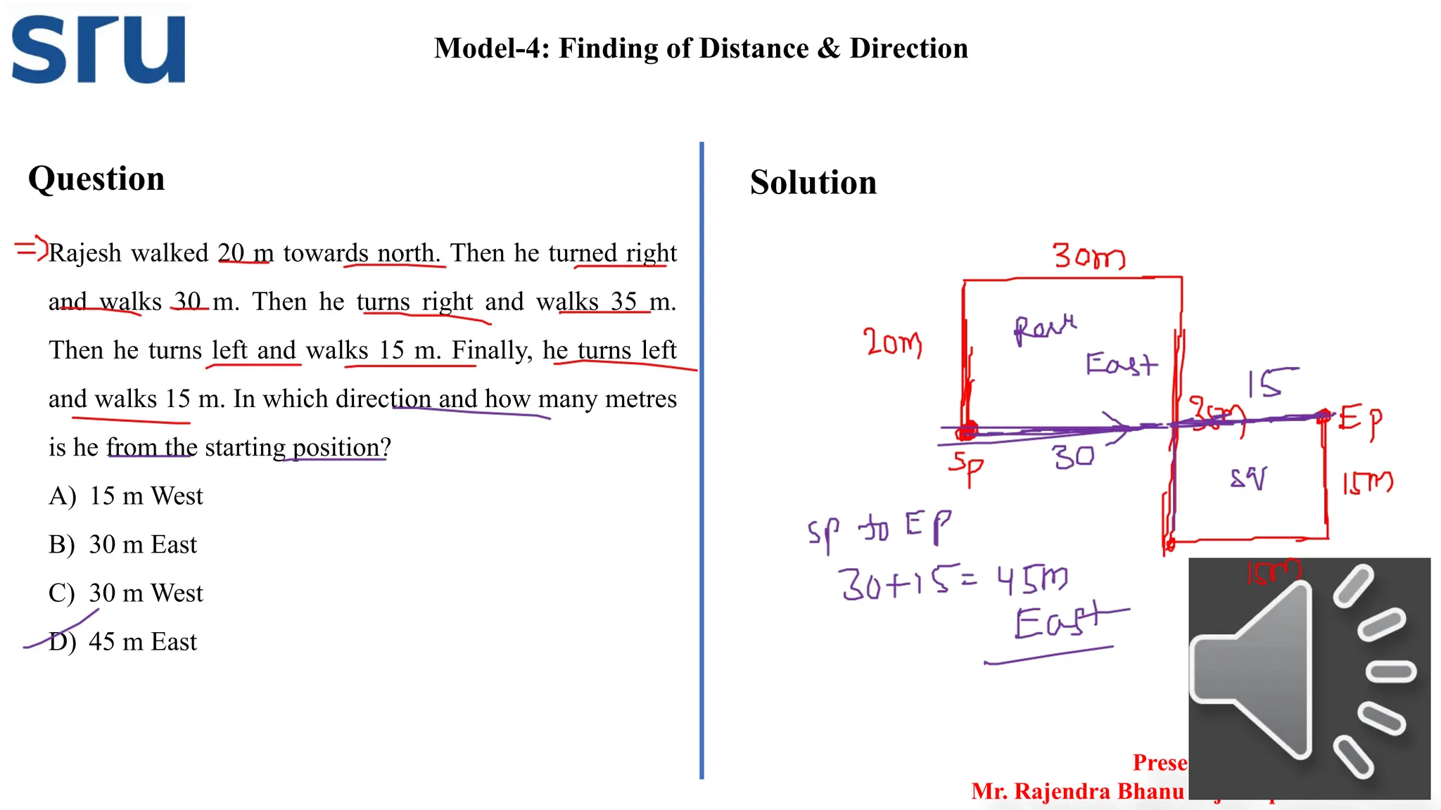 Question
Rajesh walked 20 m towards north. Then he turned right
and walks 30 m. Then he turns right and walks 35 m.
Then he turns left and walks 15 m. Finally, he turns left
and walks 15 m. In which direction and how many metres
is he from the starting position?
A) 15 m West
B) 30 m East
C) 30 m West
D) 45 m East
Solution
Model-4: Finding of Distance & Direction
Presented by
Mr. Rajendra Bhanu Teja– Aptitude Trainer
 