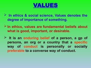 VALUES
 In ethics & social science, Values denotes the
degree of importance of something.
 In ethics, values are fundamental beliefs about
what is good, important, or desirable.
 It is an enduring belief of a person, a gp of
persons, an org or a country that a specific
way of conduct is personally or socially
preferable to a converse way of conduct.
 