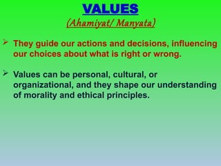  They guide our actions and decisions, influencing
our choices about what is right or wrong.
 Values can be personal, cultural, or
organizational, and they shape our understanding
of morality and ethical principles.
VALUES
(Ahamiyat/ Manyata)
 