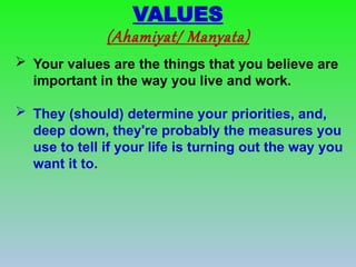  Your values are the things that you believe are
important in the way you live and work.
 They (should) determine your priorities, and,
deep down, they're probably the measures you
use to tell if your life is turning out the way you
want it to.
VALUES
(Ahamiyat/ Manyata)
 