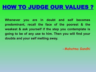 HOW TO JUDGE OUR VALUES ?
Whenever you are in doubt and self becomes
predominant, recall the face of the poorest & the
weakest & ask yourself if the step you contemplate is
going to be of any use to him. Then you will find your
doubts and your self melting away.
- Mahatma Gandhi
 