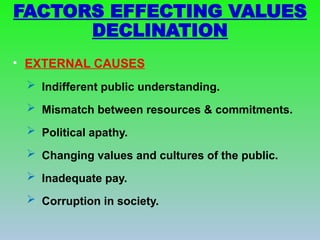 • EXTERNAL CAUSES
 Indifferent public understanding.
 Mismatch between resources & commitments.
 Political apathy.
 Changing values and cultures of the public.
 Inadequate pay.
 Corruption in society.
FACTORS EFFECTING VALUES
DECLINATION
 
