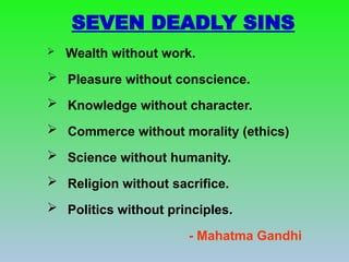 SEVEN DEADLY SINS
 Wealth without work.
 Pleasure without conscience.
 Knowledge without character.
 Commerce without morality (ethics)
 Science without humanity.
 Religion without sacrifice.
 Politics without principles.
- Mahatma Gandhi
 