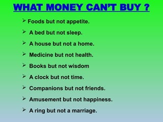 WHAT MONEY CAN’T BUY ?
 Foods but not appetite.
 A bed but not sleep.
 A house but not a home.
 Medicine but not health.
 Books but not wisdom
 A clock but not time.
 Companions but not friends.
 Amusement but not happiness.
 A ring but not a marriage.
 