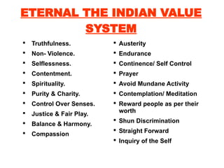 ETERNAL THE INDIAN VALUE
SYSTEM
 Truthfulness.
 Non- Violence.
 Selflessness.
 Contentment.
 Spirituality.
 Purity & Charity.
 Control Over Senses.
 Justice & Fair Play.
 Balance & Harmony.
 Compassion
 Austerity
 Endurance
 Continence/ Self Control
 Prayer
 Avoid Mundane Activity
 Contemplation/ Meditation
 Reward people as per their
worth
 Shun Discrimination
 Straight Forward
 Inquiry of the Self
 