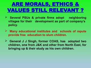  Several PSUs & private firms adopt neighboring
villages for their development as part of company’s
policy.
 Many educational institutes and schools of repute
provide free education to slum children.
 General J J Singh, former COAS, has adopted two
children, one from J&K and other from North East, for
bringing up & their study as his own children.
ARE MORALS, ETHICS &
VALUES STILL RELEVANT ?
 