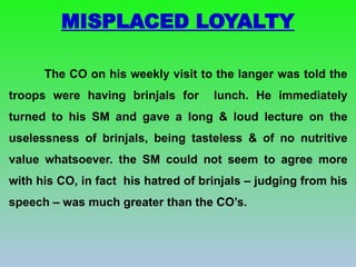 The CO on his weekly visit to the langer was told the
troops were having brinjals for lunch. He immediately
turned to his SM and gave a long & loud lecture on the
uselessness of brinjals, being tasteless & of no nutritive
value whatsoever. the SM could not seem to agree more
with his CO, in fact his hatred of brinjals – judging from his
speech – was much greater than the CO’s.
MISPLACED LOYALTY
 