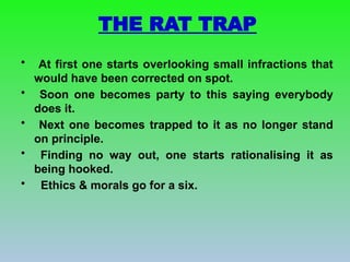 THE RAT TRAP
• At first one starts overlooking small infractions that
would have been corrected on spot.
• Soon one becomes party to this saying everybody
does it.
• Next one becomes trapped to it as no longer stand
on principle.
• Finding no way out, one starts rationalising it as
being hooked.
• Ethics & morals go for a six.
 