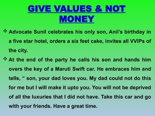  Advocate Sunil celebrates his only son, Anil’s birthday in
a five star hotel, orders a six feet cake, invites all VVIPs of
the city.
 At the end of the party he calls his son and hands him
overs the key of a Maruti Swift car. He embraces him and
tells, “ son, your dad loves you. My dad could not do this
for me but I will make it upto you. You will not be deprived
of all the luxuries that I did not have. Take this car and go
with your friends. Have a great time.
GIVE VALUES & NOT
MONEY
 