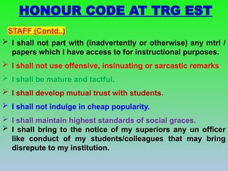  I shall not part with (inadvertently or otherwise) any mtrl /
papers which i have access to for instructional purposes.
 I shall not use offensive, insinuating or sarcastic remarks
 I shall be mature and tactful.
 I shall develop mutual trust with students.
 I shall not indulge in cheap popularity.
 I shall maintain highest standards of social graces.
 I shall bring to the notice of my superiors any un officer
like conduct of my students/colleagues that may bring
disrepute to my institution.
STAFF (Contd..)
HONOUR CODE AT TRG EST
 