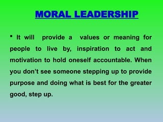 MORAL LEADERSHIP
 It will provide a values or meaning for
people to live by, inspiration to act and
motivation to hold oneself accountable. When
you don’t see someone stepping up to provide
purpose and doing what is best for the greater
good, step up.
 
