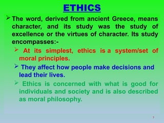 7
ETHICS
 The word, derived from ancient Greece, means
character, and its study was the study of
excellence or the virtues of character. Its study
encompasses:-
 At its simplest, ethics is a system/set of
moral principles.
 They affect how people make decisions and
lead their lives.
 Ethics is concerned with what is good for
individuals and society and is also described
as moral philosophy.
 