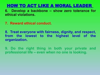 6. Develop a backbone – show zero tolerance for
ethical violations.
7. Reward ethical conduct.
8. Treat everyone with fairness, dignity, and respect,
from the lowest to the highest level of the
organization.
9. Do the right thing in both your private and
professional life – even when no one is looking.
HOW TO ACT LIKE A MORAL LEADER
 