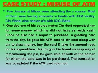  Few Jawans at Mhow were attending the a course. Most
of them were having accounts in banks with ATM facility.
Cfn Vishal also had an a/c with ICICI Bank.
 One day one of his course mates Cfn dost requested him
for some money, which he did not have as ready cash.
Since he also had a reqmt to purchase a greeting card
from the city, he gave his ATM card to cfn dost along with
pin to draw money, buy the card & take the amount reqd
for his expenditure. Just to give his friend an easy way of
remembering the pin, he gave date of birth of the person
for whom the card was to be purchased. The transaction
was completed & the ATM card returned.
CASE STUDY : MISUSE OF ATM
 