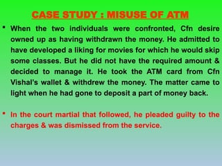  When the two individuals were confronted, Cfn desire
owned up as having withdrawn the money. He admitted to
have developed a liking for movies for which he would skip
some classes. But he did not have the required amount &
decided to manage it. He took the ATM card from Cfn
Vishal’s wallet & withdrew the money. The matter came to
light when he had gone to deposit a part of money back.
 In the court martial that followed, he pleaded guilty to the
charges & was dismissed from the service.
CASE STUDY : MISUSE OF ATM
 