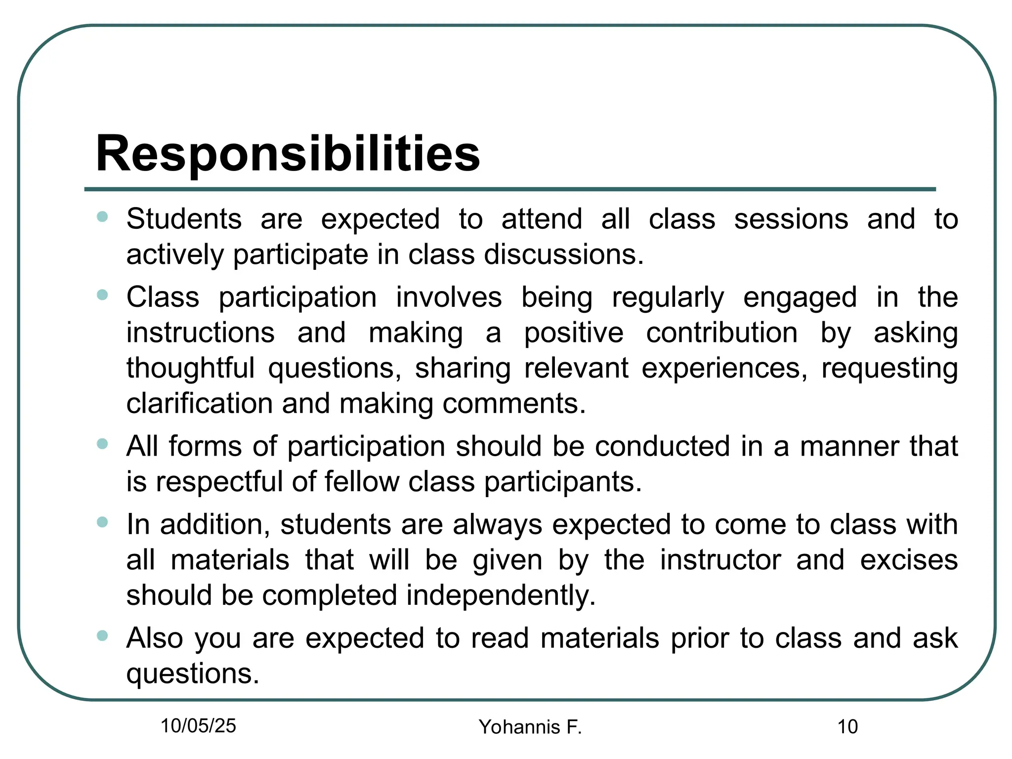 Responsibilities
• Students are expected to attend all class sessions and to
actively participate in class discussions.
• Class participation involves being regularly engaged in the
instructions and making a positive contribution by asking
thoughtful questions, sharing relevant experiences, requesting
clarification and making comments.
• All forms of participation should be conducted in a manner that
is respectful of fellow class participants.
• In addition, students are always expected to come to class with
all materials that will be given by the instructor and excises
should be completed independently.
• Also you are expected to read materials prior to class and ask
questions.
10
10/05/25 Yohannis F.
 