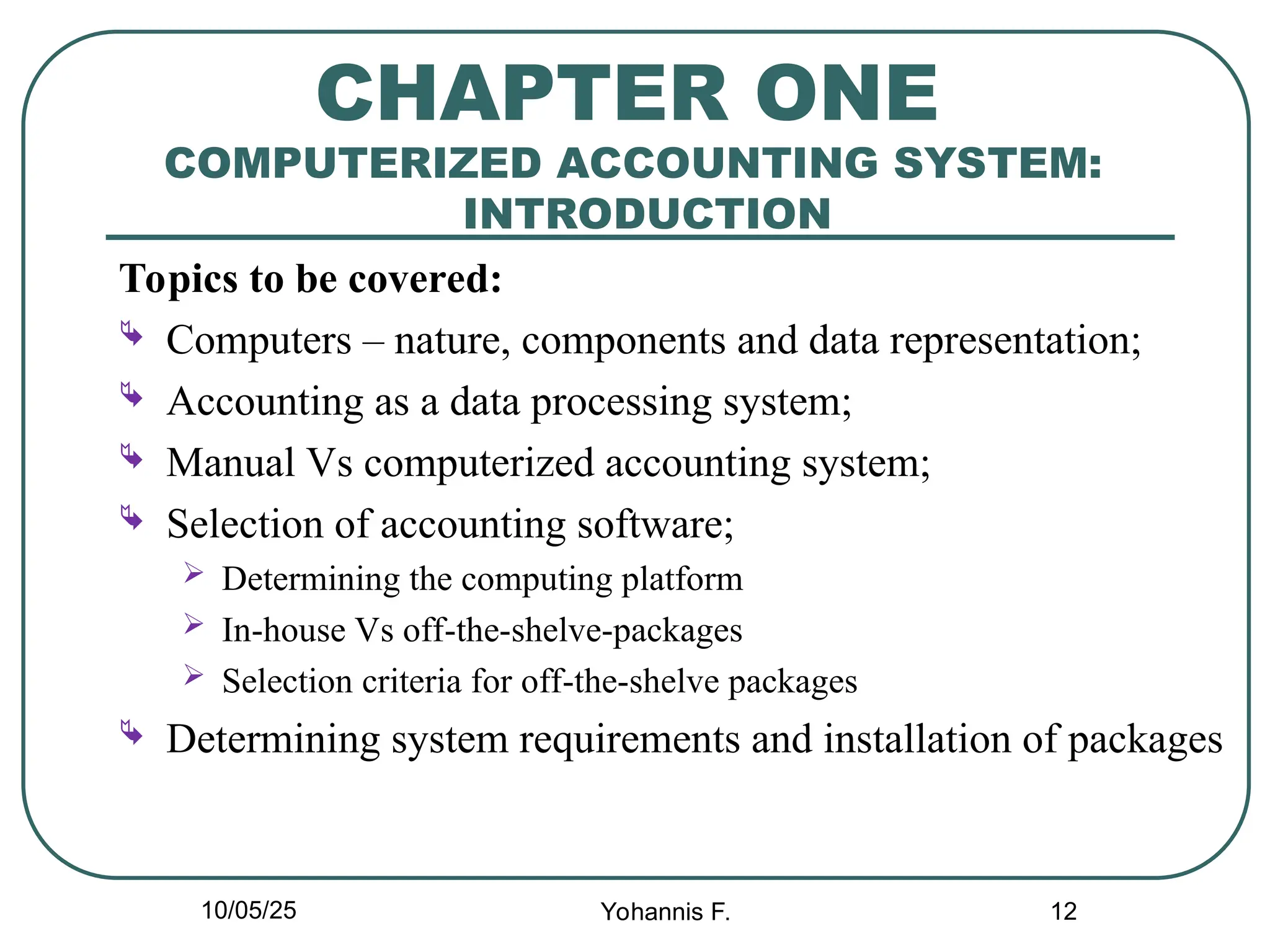 12
CHAPTER ONE
COMPUTERIZED ACCOUNTING SYSTEM:
INTRODUCTION
Topics to be covered:
 Computers – nature, components and data representation;
 Accounting as a data processing system;
 Manual Vs computerized accounting system;
 Selection of accounting software;
 Determining the computing platform
 In-house Vs off-the-shelve-packages
 Selection criteria for off-the-shelve packages
 Determining system requirements and installation of packages
10/05/25 Yohannis F.
 