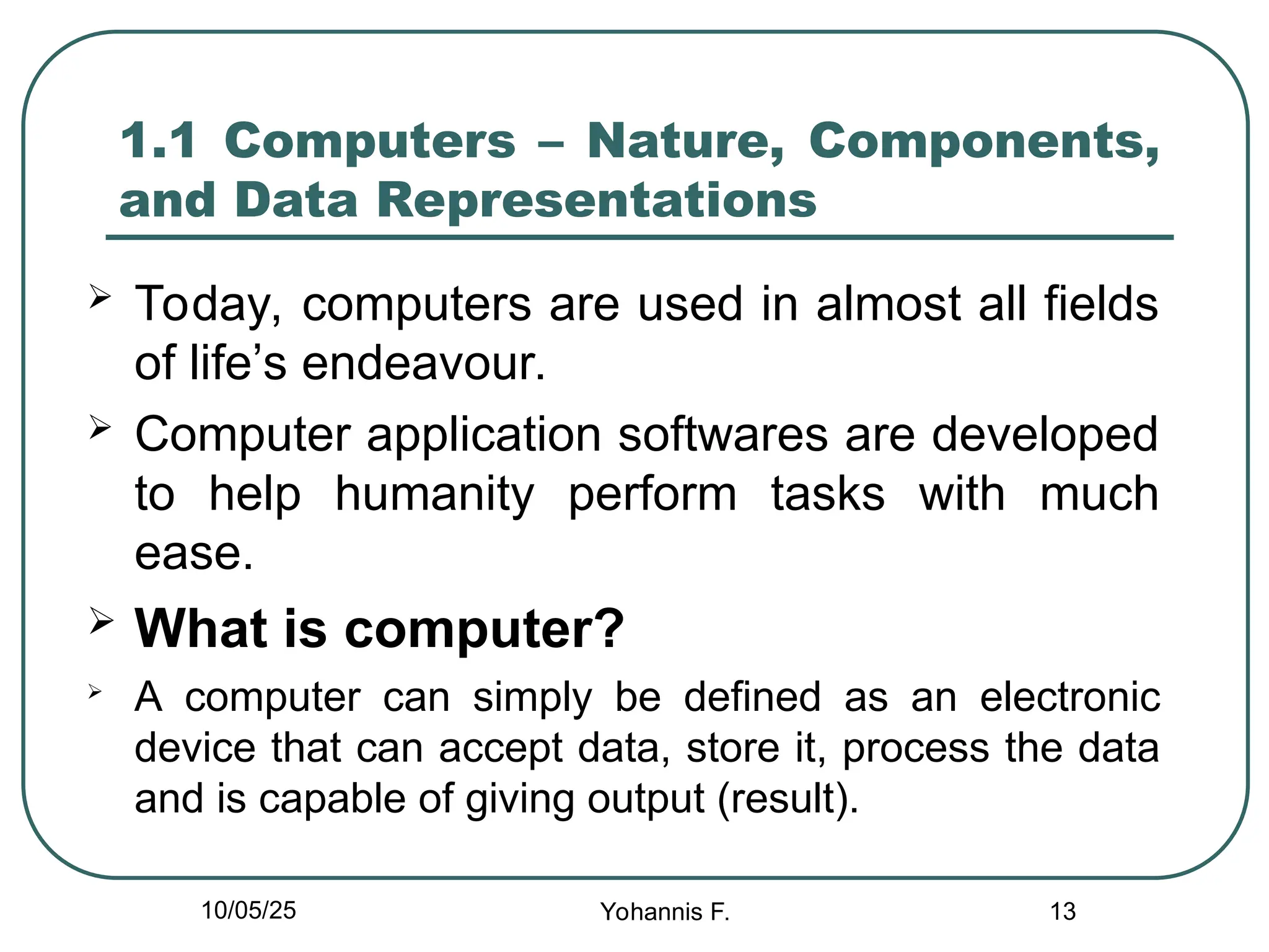 13
1.1 Computers – Nature, Components,
and Data Representations
 Today, computers are used in almost all fields
of life’s endeavour.
 Computer application softwares are developed
to help humanity perform tasks with much
ease.
 What is computer?

A computer can simply be defined as an electronic
device that can accept data, store it, process the data
and is capable of giving output (result).
10/05/25 Yohannis F.
 