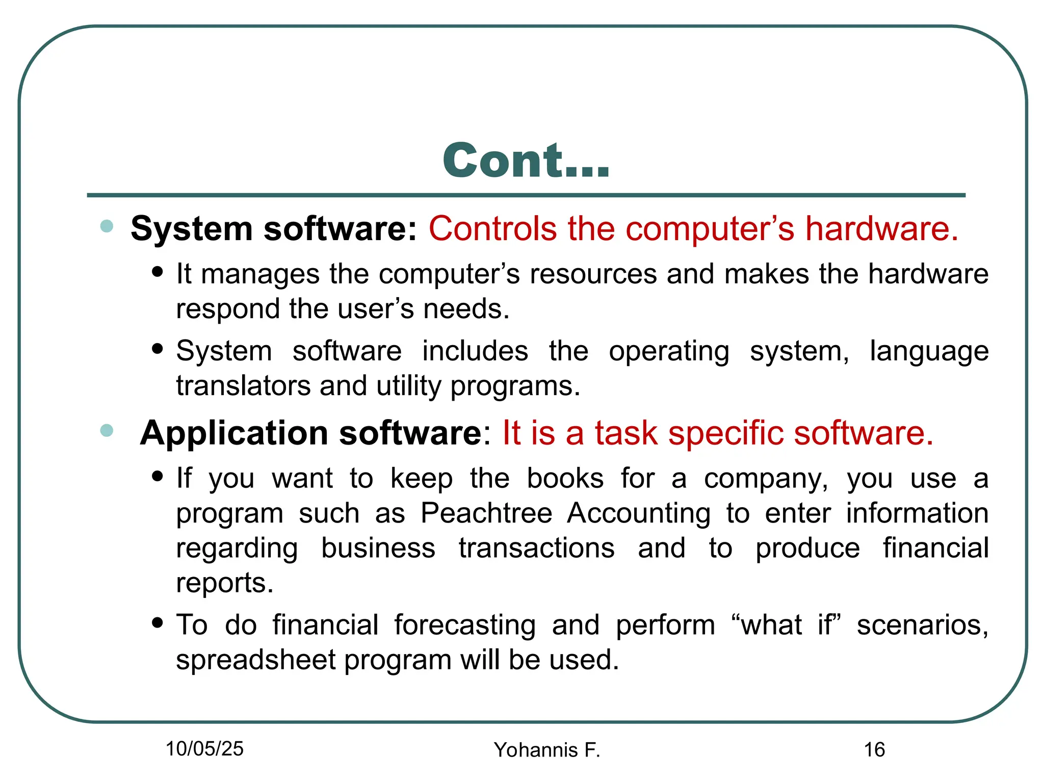 Cont…
• System software: Controls the computer’s hardware.
• It manages the computer’s resources and makes the hardware
respond the user’s needs.
• System software includes the operating system, language
translators and utility programs.
• Application software: It is a task specific software.
• If you want to keep the books for a company, you use a
program such as Peachtree Accounting to enter information
regarding business transactions and to produce financial
reports.
• To do financial forecasting and perform “what if” scenarios,
spreadsheet program will be used.
16
10/05/25 Yohannis F.
 