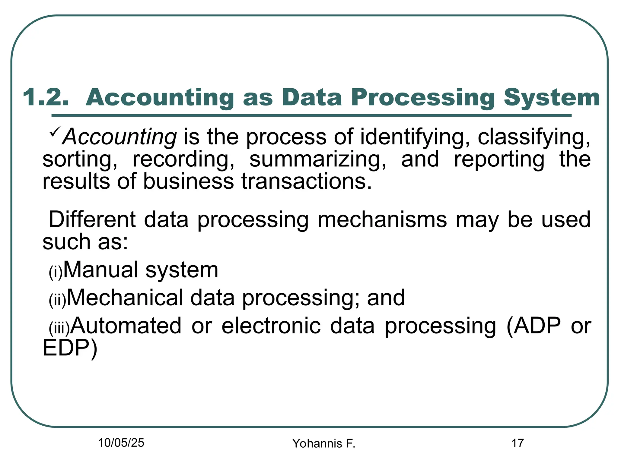17
1.2. Accounting as Data Processing System
Accounting is the process of identifying, classifying,
sorting, recording, summarizing, and reporting the
results of business transactions.
Different data processing mechanisms may be used
such as:
(i)Manual system
(ii)Mechanical data processing; and
(iii)Automated or electronic data processing (ADP or
EDP)
10/05/25 Yohannis F.
 
