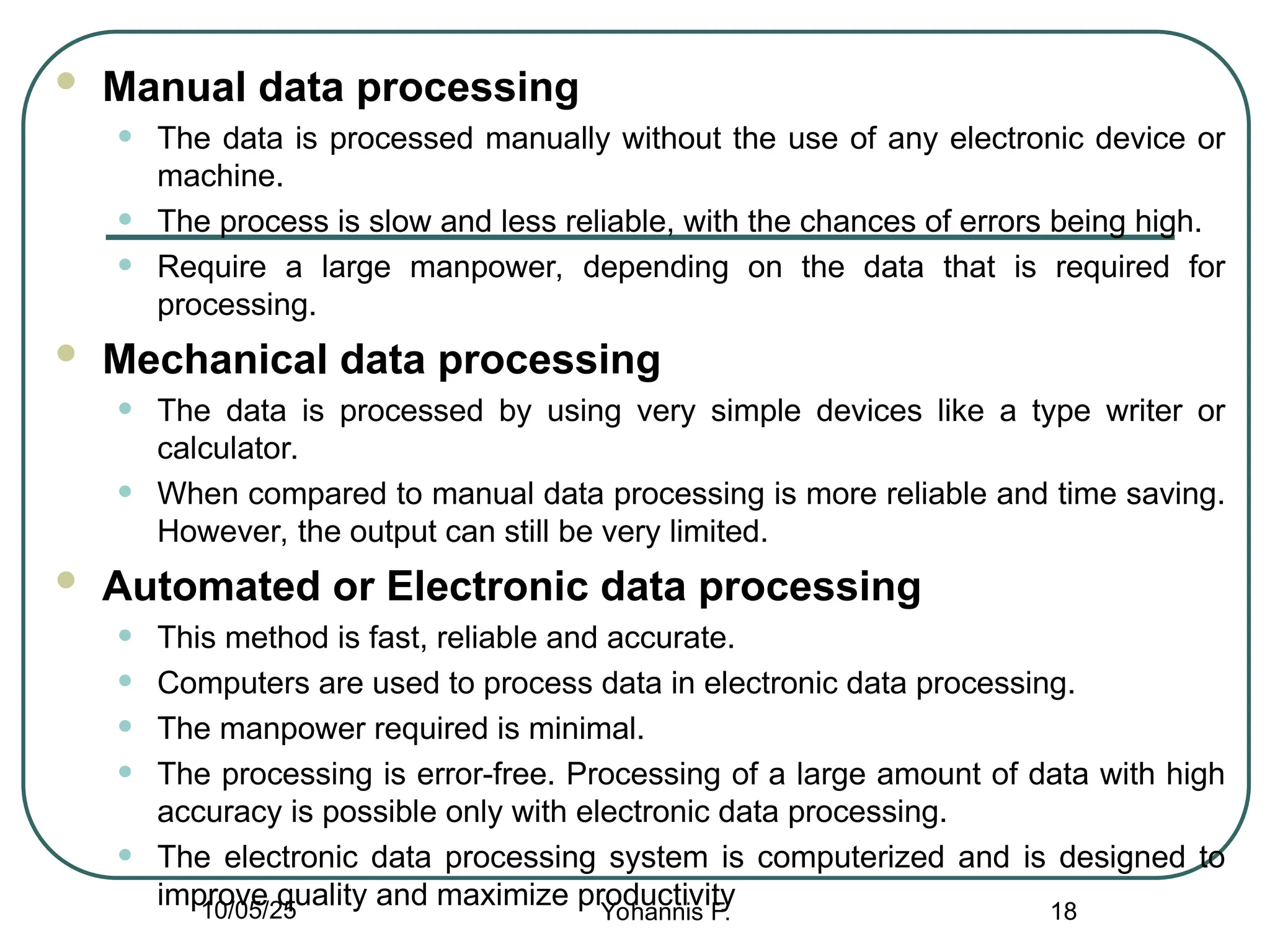  Manual data processing
• The data is processed manually without the use of any electronic device or
machine.
• The process is slow and less reliable, with the chances of errors being high.
• Require a large manpower, depending on the data that is required for
processing.
 Mechanical data processing
• The data is processed by using very simple devices like a type writer or
calculator.
• When compared to manual data processing is more reliable and time saving.
However, the output can still be very limited.
 Automated or Electronic data processing
• This method is fast, reliable and accurate.
• Computers are used to process data in electronic data processing.
• The manpower required is minimal.
• The processing is error-free. Processing of a large amount of data with high
accuracy is possible only with electronic data processing.
• The electronic data processing system is computerized and is designed to
improve quality and maximize productivity 18
10/05/25 Yohannis F.
 