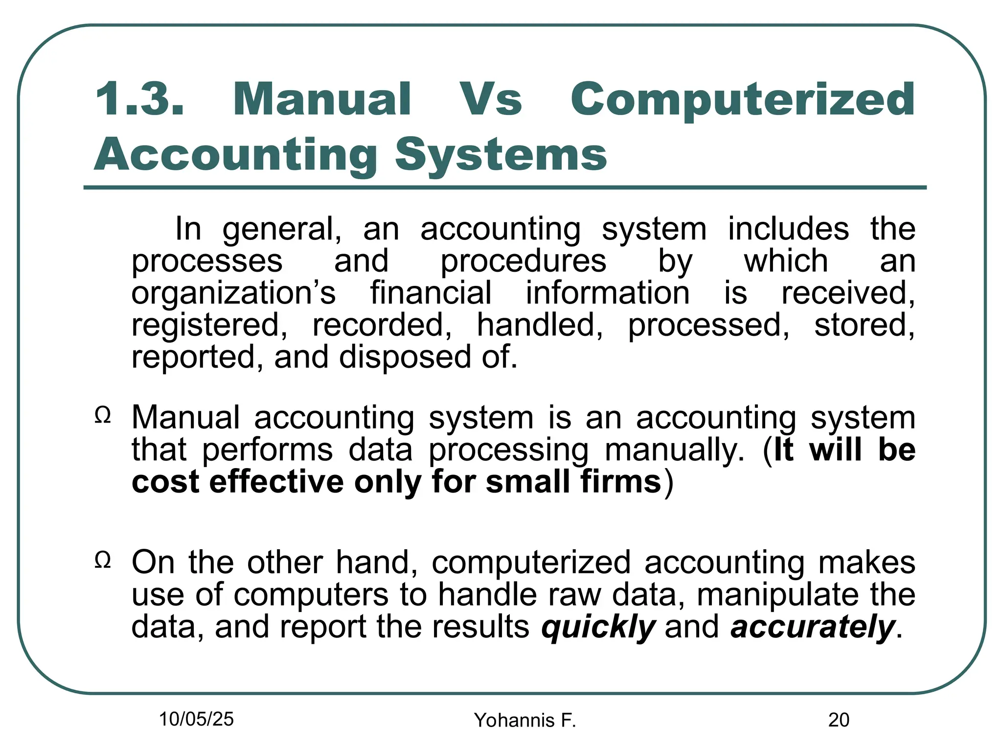 20
1.3. Manual Vs Computerized
Accounting Systems
In general, an accounting system includes the
processes and procedures by which an
organization’s financial information is received,
registered, recorded, handled, processed, stored,
reported, and disposed of.
Ω Manual accounting system is an accounting system
that performs data processing manually. (It will be
cost effective only for small firms)
Ω On the other hand, computerized accounting makes
use of computers to handle raw data, manipulate the
data, and report the results quickly and accurately.
10/05/25 Yohannis F.
 