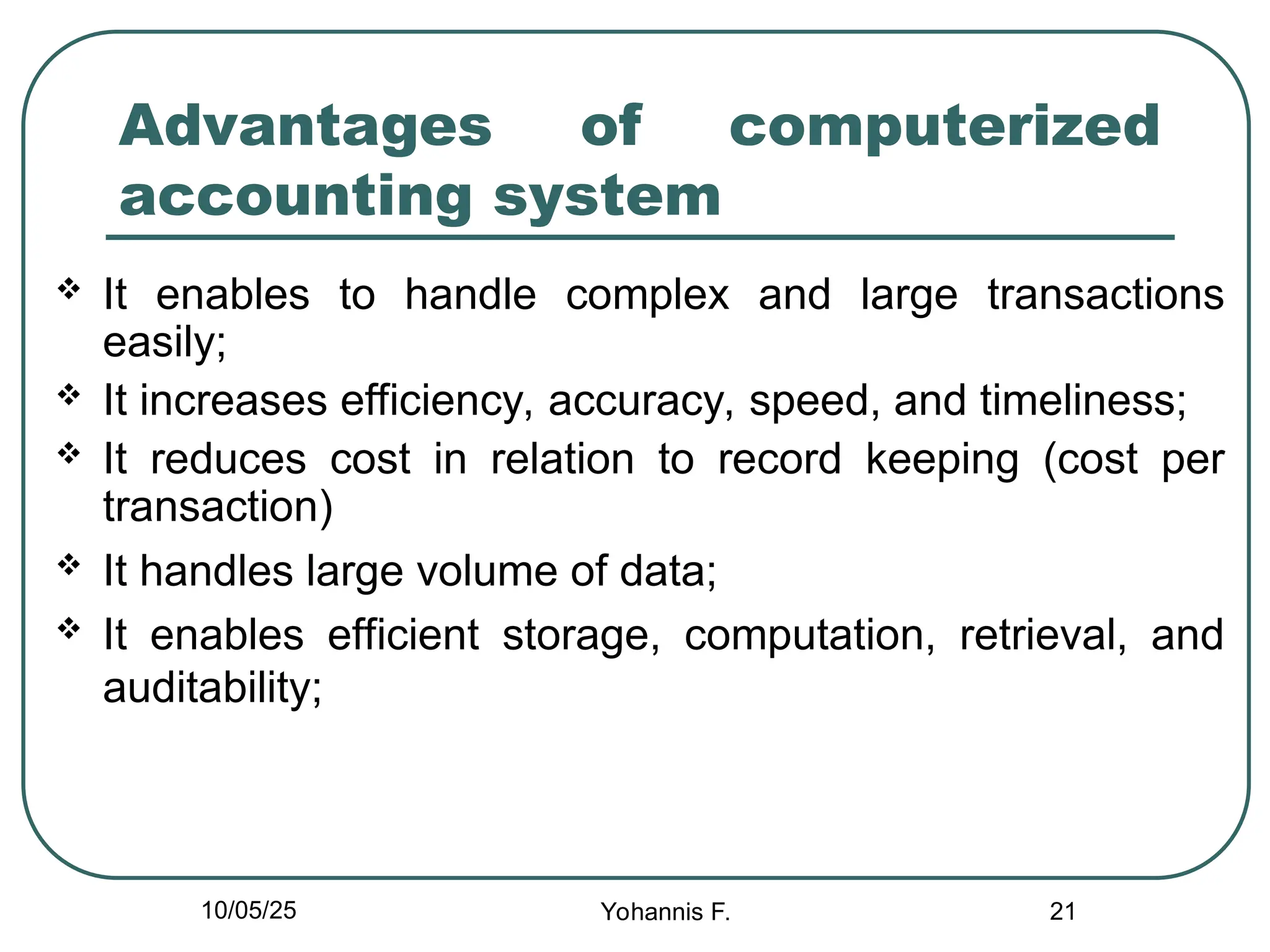 21
Advantages of computerized
accounting system
 It enables to handle complex and large transactions
easily;
 It increases efficiency, accuracy, speed, and timeliness;
 It reduces cost in relation to record keeping (cost per
transaction)
 It handles large volume of data;
 It enables efficient storage, computation, retrieval, and
auditability;
10/05/25 Yohannis F.
 