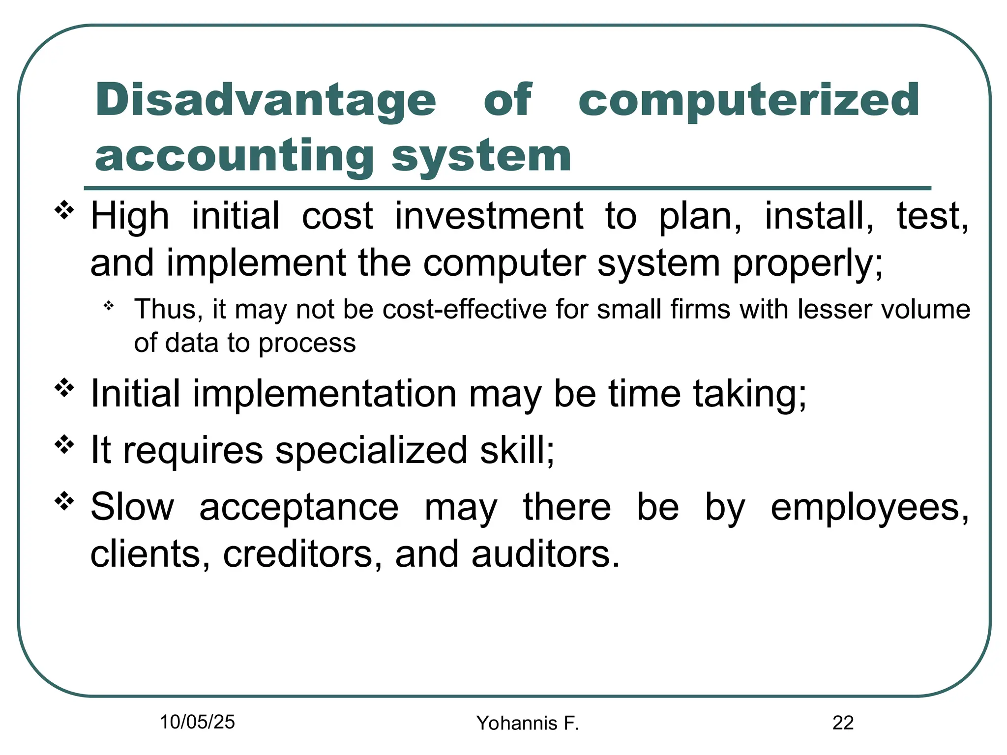 22
Disadvantage of computerized
accounting system
 High initial cost investment to plan, install, test,
and implement the computer system properly;

Thus, it may not be cost-effective for small firms with lesser volume
of data to process
 Initial implementation may be time taking;
 It requires specialized skill;
 Slow acceptance may there be by employees,
clients, creditors, and auditors.
10/05/25 Yohannis F.
 