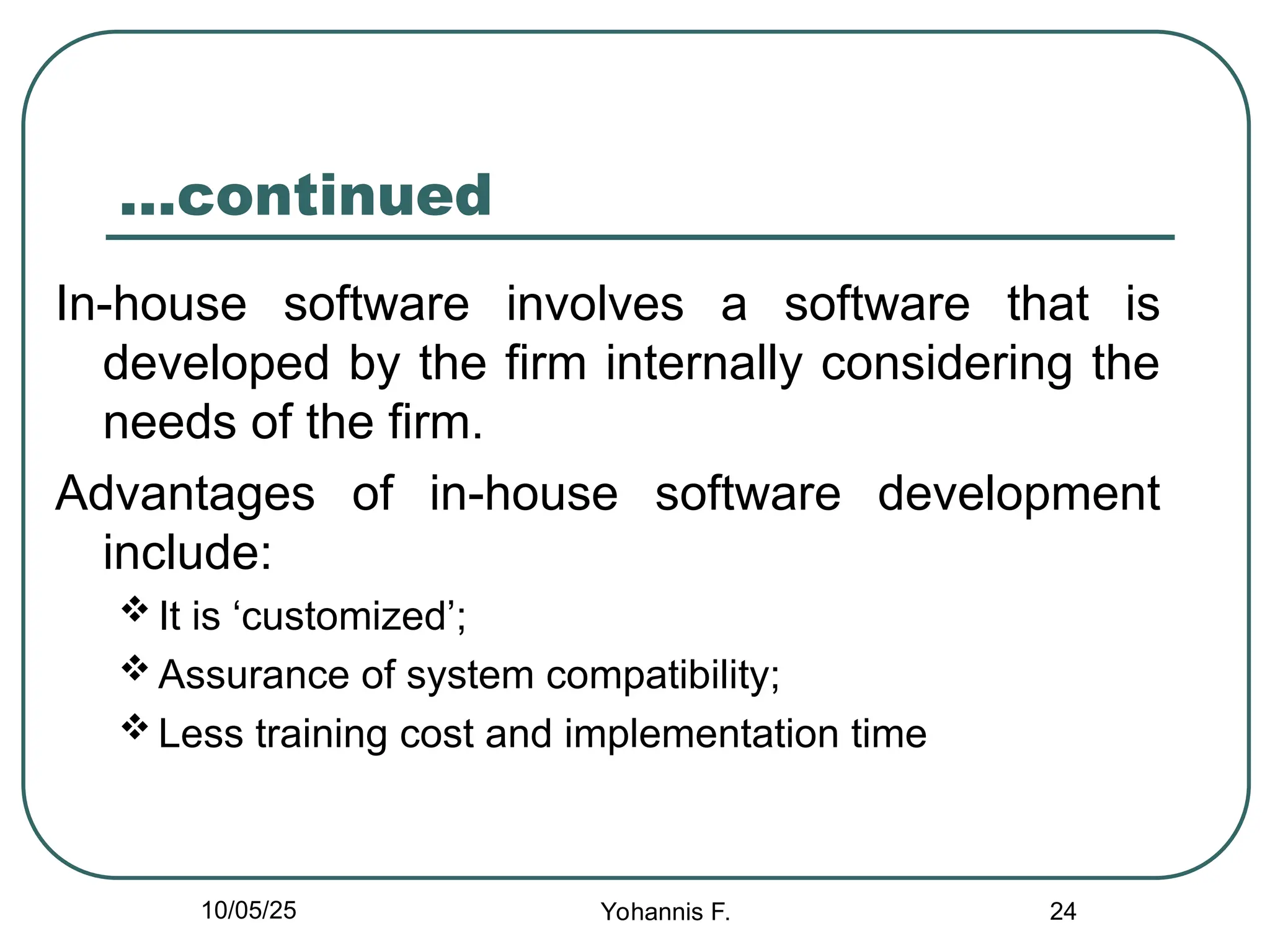 24
…continued
In-house software involves a software that is
developed by the firm internally considering the
needs of the firm.
Advantages of in-house software development
include:
 It is ‘customized’;
 Assurance of system compatibility;
 Less training cost and implementation time
10/05/25 Yohannis F.
 