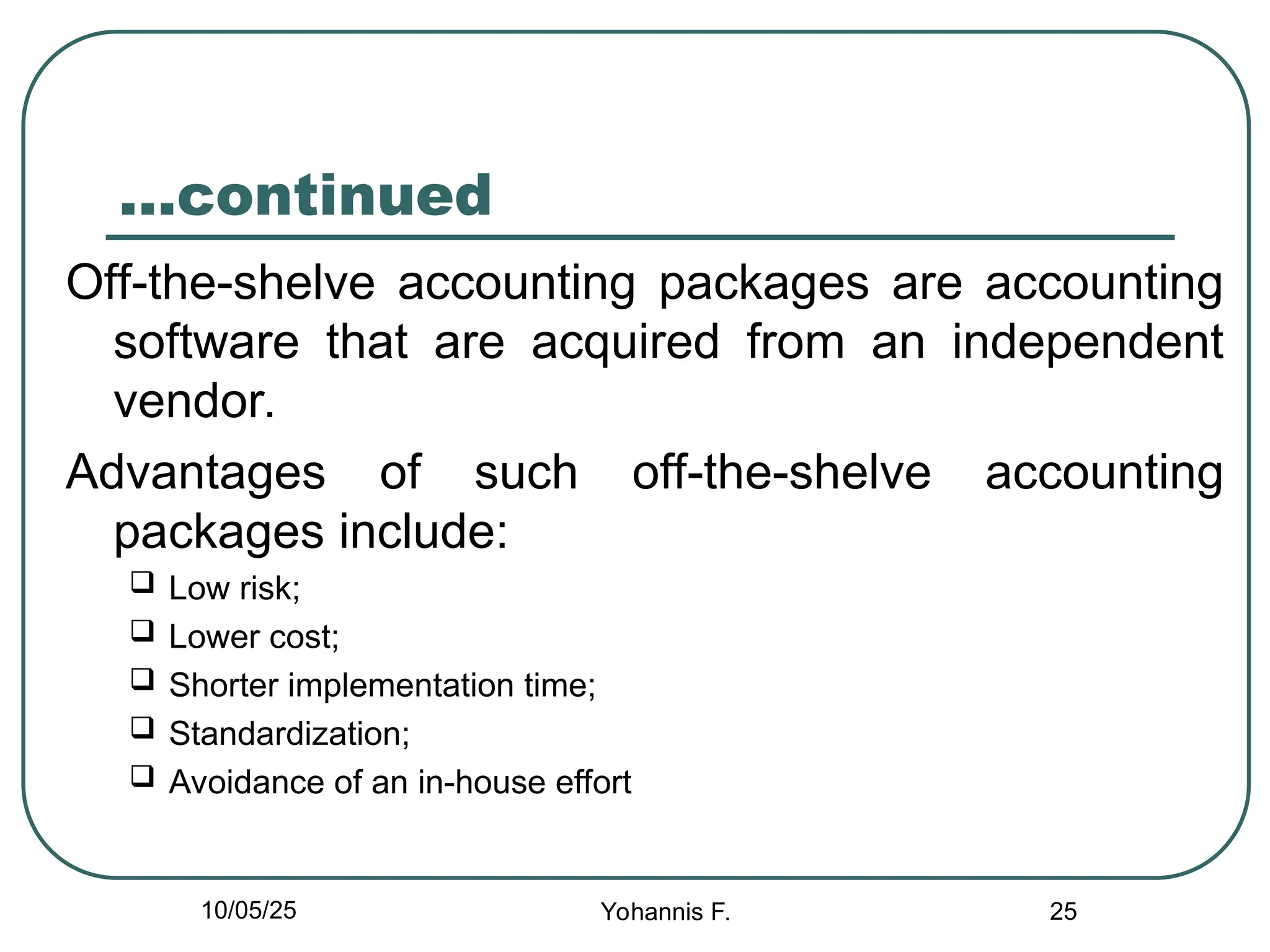25
…continued
Off-the-shelve accounting packages are accounting
software that are acquired from an independent
vendor.
Advantages of such off-the-shelve accounting
packages include:
 Low risk;
 Lower cost;
 Shorter implementation time;
 Standardization;
 Avoidance of an in-house effort
10/05/25 Yohannis F.
 