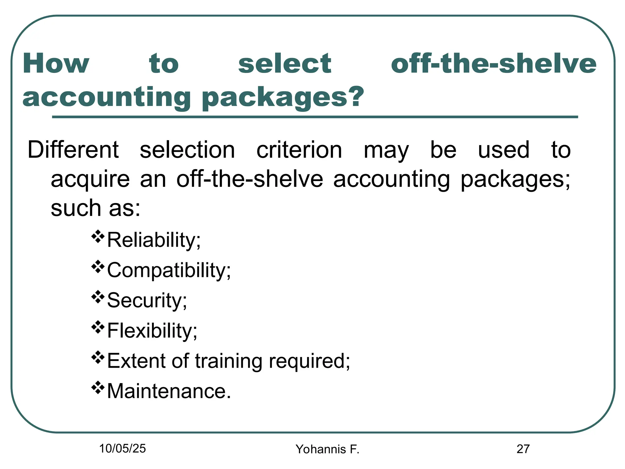 27
How to select off-the-shelve
accounting packages?
Different selection criterion may be used to
acquire an off-the-shelve accounting packages;
such as:
Reliability;
Compatibility;
Security;
Flexibility;
Extent of training required;
Maintenance.
10/05/25 Yohannis F.
 