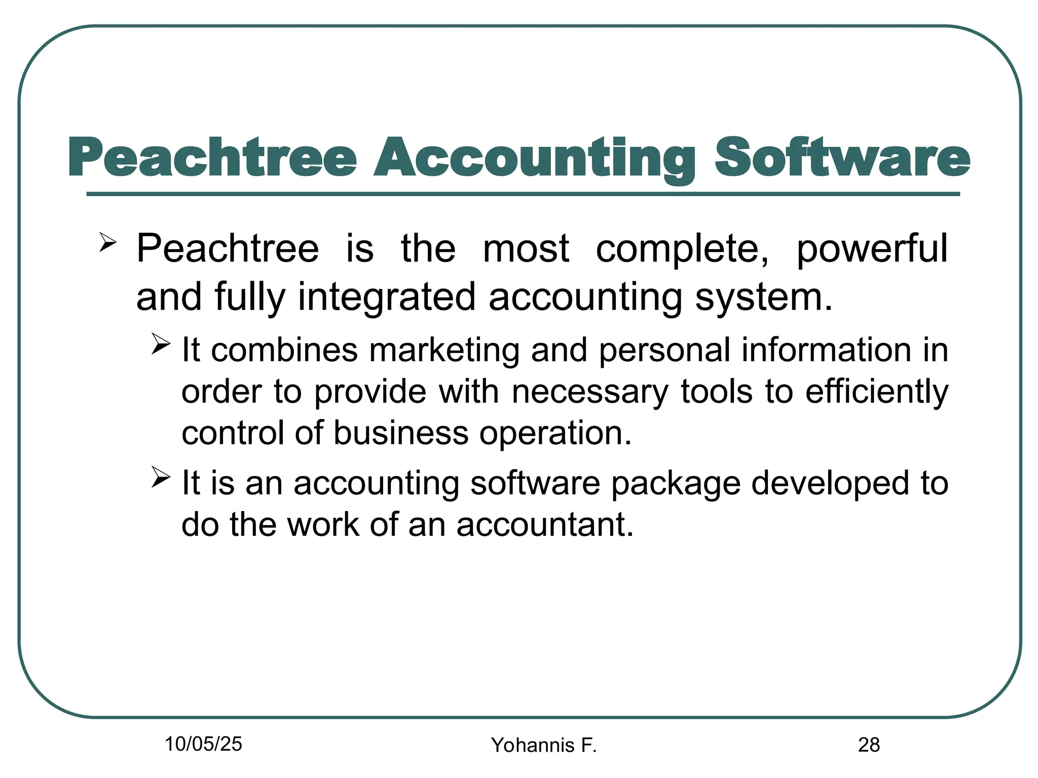 Peachtree Accounting Software
 Peachtree is the most complete, powerful
and fully integrated accounting system.
 It combines marketing and personal information in
order to provide with necessary tools to efficiently
control of business operation.
 It is an accounting software package developed to
do the work of an accountant.
28
10/05/25 Yohannis F.
 