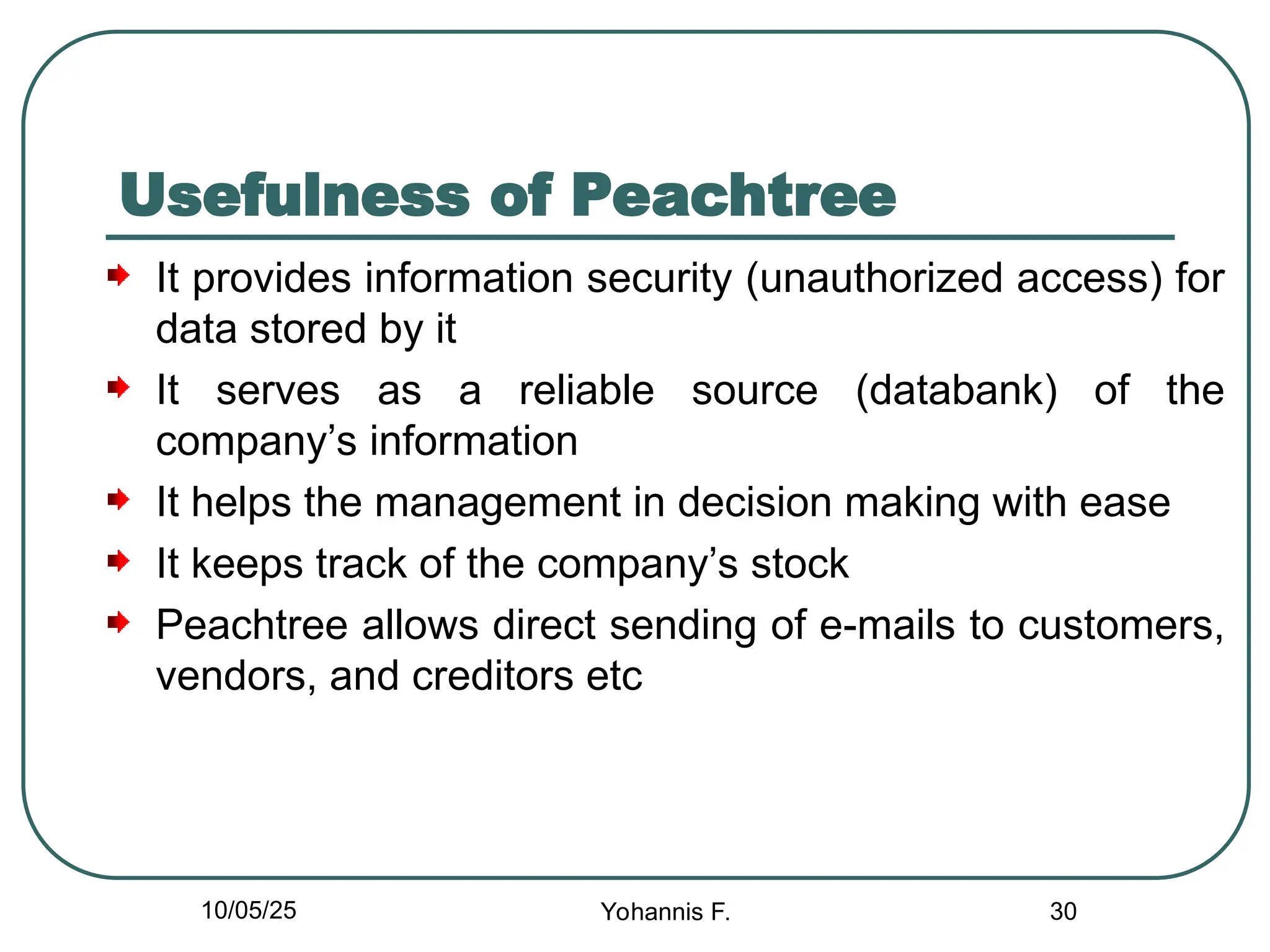 Usefulness of Peachtree
It provides information security (unauthorized access) for
data stored by it
It serves as a reliable source (databank) of the
company’s information
It helps the management in decision making with ease
It keeps track of the company’s stock
Peachtree allows direct sending of e-mails to customers,
vendors, and creditors etc
30
10/05/25 Yohannis F.
 