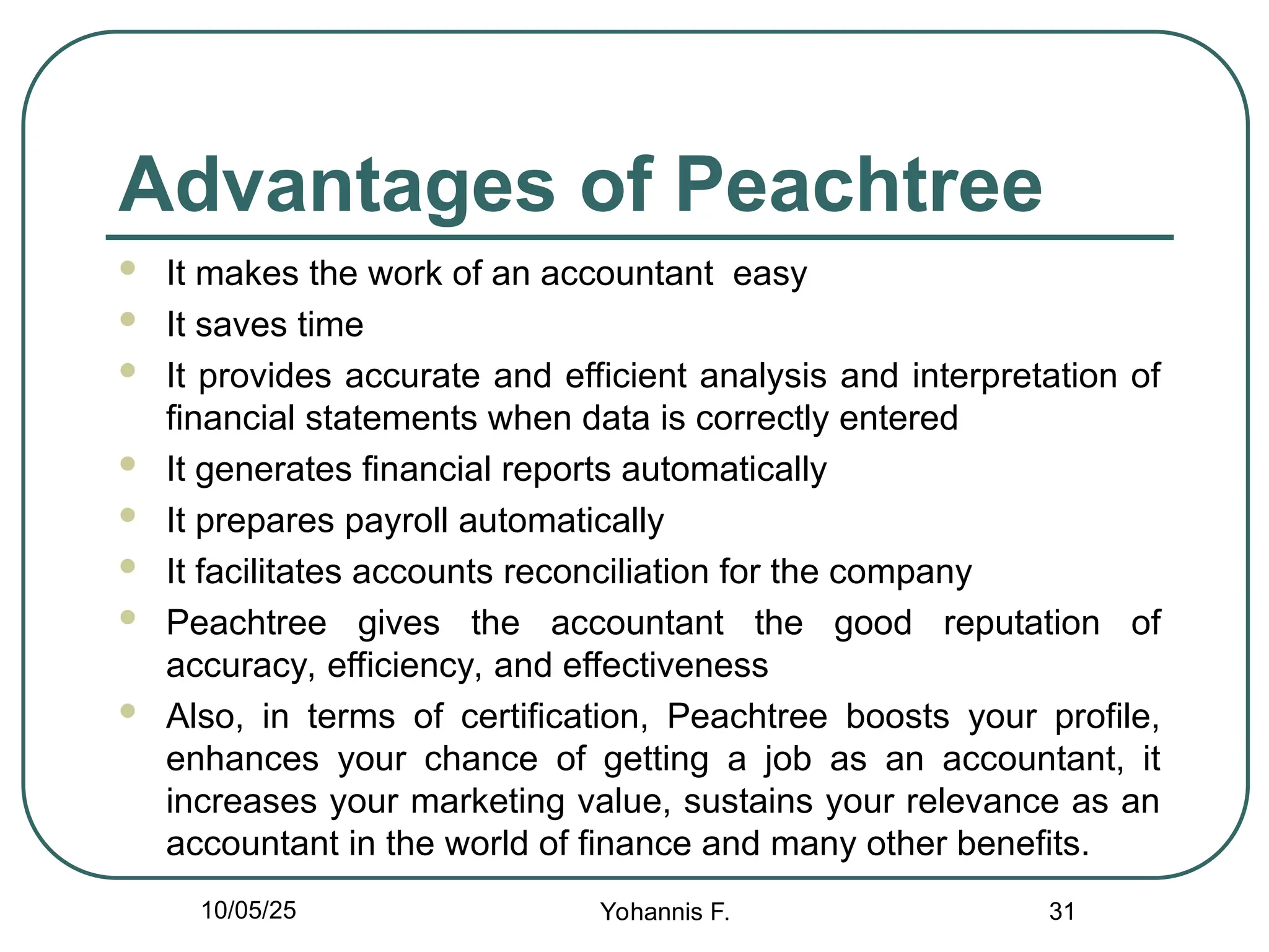 Advantages of Peachtree
 It makes the work of an accountant easy
 It saves time
 It provides accurate and efficient analysis and interpretation of
financial statements when data is correctly entered
 It generates financial reports automatically
 It prepares payroll automatically
 It facilitates accounts reconciliation for the company
 Peachtree gives the accountant the good reputation of
accuracy, efficiency, and effectiveness
 Also, in terms of certification, Peachtree boosts your profile,
enhances your chance of getting a job as an accountant, it
increases your marketing value, sustains your relevance as an
accountant in the world of finance and many other benefits.
31
10/05/25 Yohannis F.
 