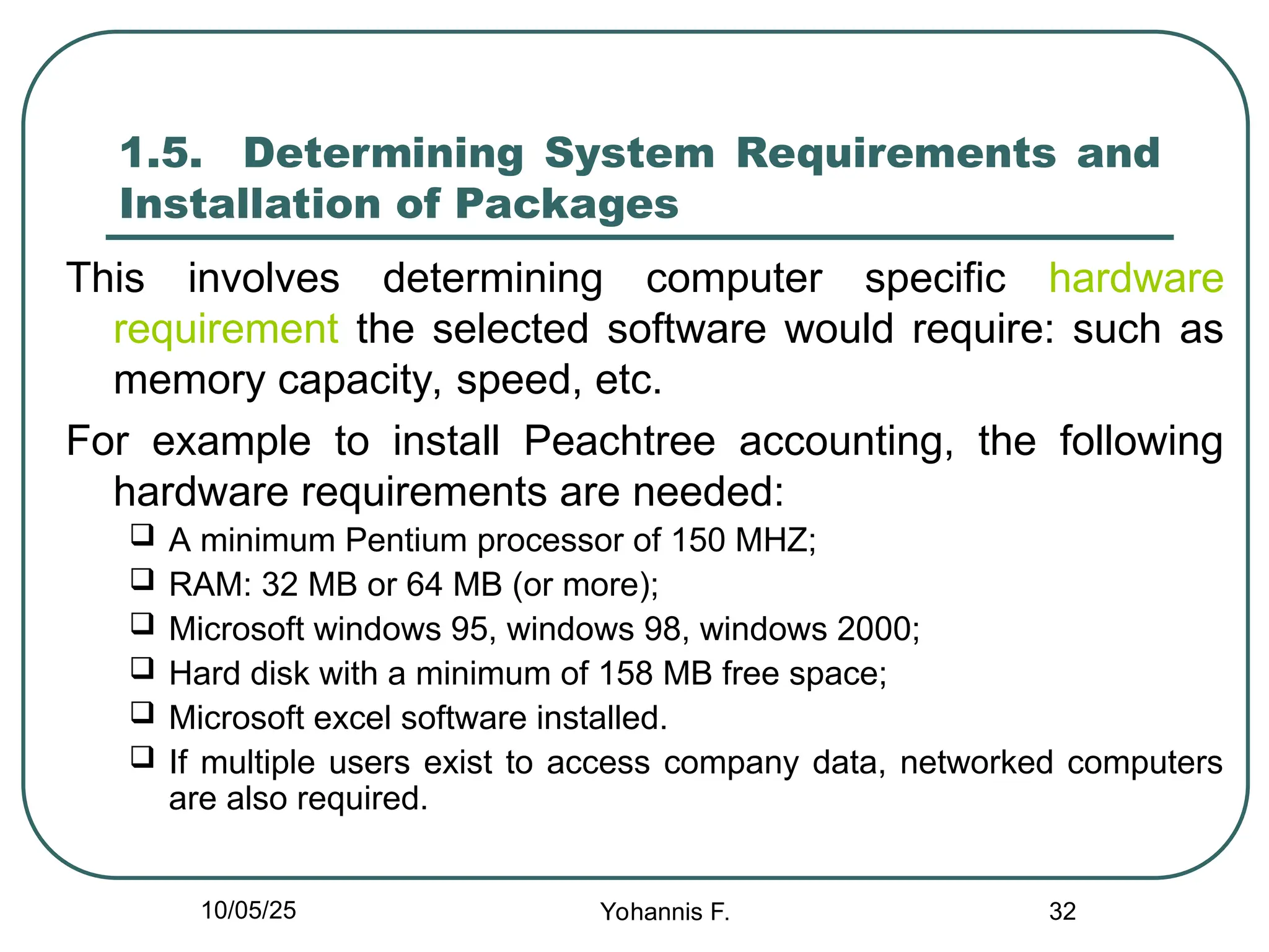 32
1.5. Determining System Requirements and
Installation of Packages
This involves determining computer specific hardware
requirement the selected software would require: such as
memory capacity, speed, etc.
For example to install Peachtree accounting, the following
hardware requirements are needed:
 A minimum Pentium processor of 150 MHZ;
 RAM: 32 MB or 64 MB (or more);
 Microsoft windows 95, windows 98, windows 2000;
 Hard disk with a minimum of 158 MB free space;
 Microsoft excel software installed.
 If multiple users exist to access company data, networked computers
are also required.
10/05/25 Yohannis F.
 