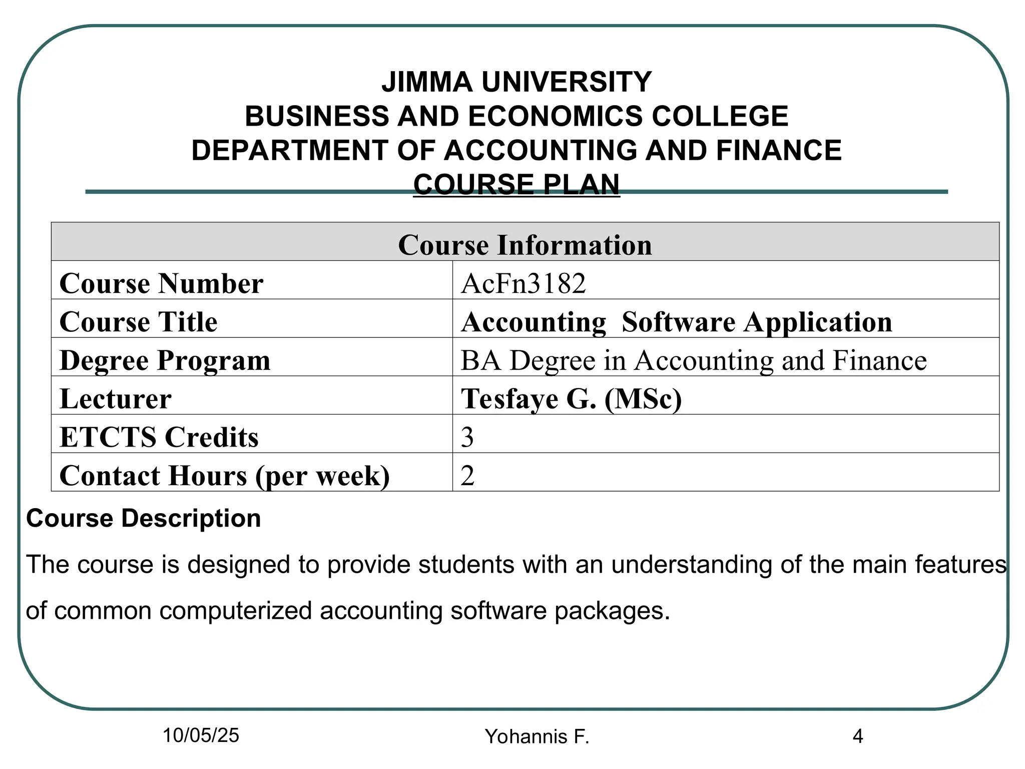 JIMMA UNIVERSITY
BUSINESS AND ECONOMICS COLLEGE
DEPARTMENT OF ACCOUNTING AND FINANCE
COURSE PLAN
Course Information
Course Number AcFn3182
Course Title Accounting Software Application
Degree Program BA Degree in Accounting and Finance
Lecturer Tesfaye G. (MSc)
ETCTS Credits 3
Contact Hours (per week) 2
4
Course Description
The course is designed to provide students with an understanding of the main features
of common computerized accounting software packages.
10/05/25 Yohannis F.
 