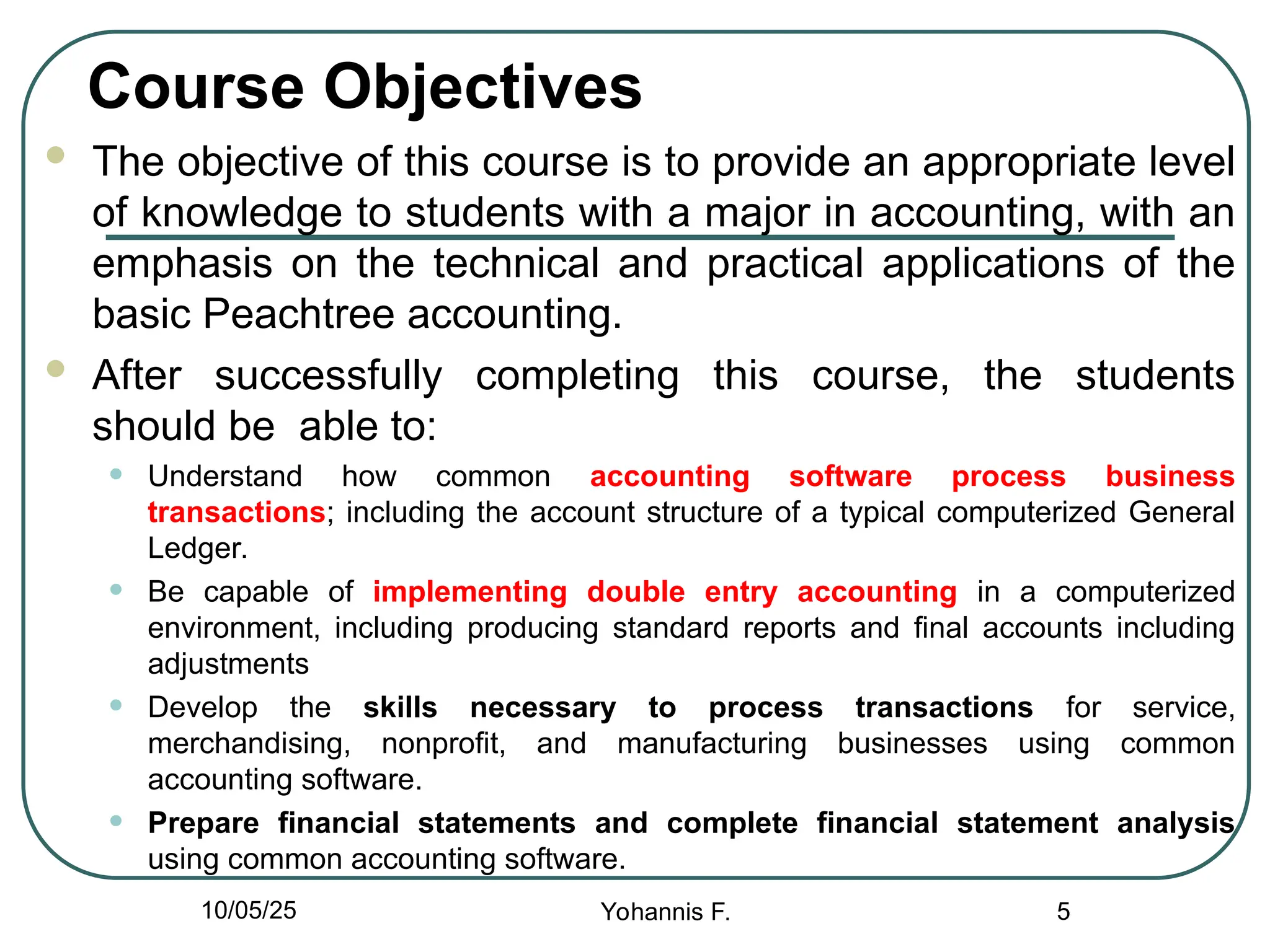 Course Objectives
 The objective of this course is to provide an appropriate level
of knowledge to students with a major in accounting, with an
emphasis on the technical and practical applications of the
basic Peachtree accounting.
 After successfully completing this course, the students
should be able to:
• Understand how common accounting software process business
transactions; including the account structure of a typical computerized General
Ledger.
• Be capable of implementing double entry accounting in a computerized
environment, including producing standard reports and final accounts including
adjustments
• Develop the skills necessary to process transactions for service,
merchandising, nonprofit, and manufacturing businesses using common
accounting software.
• Prepare financial statements and complete financial statement analysis
using common accounting software.
5
10/05/25 Yohannis F.
 