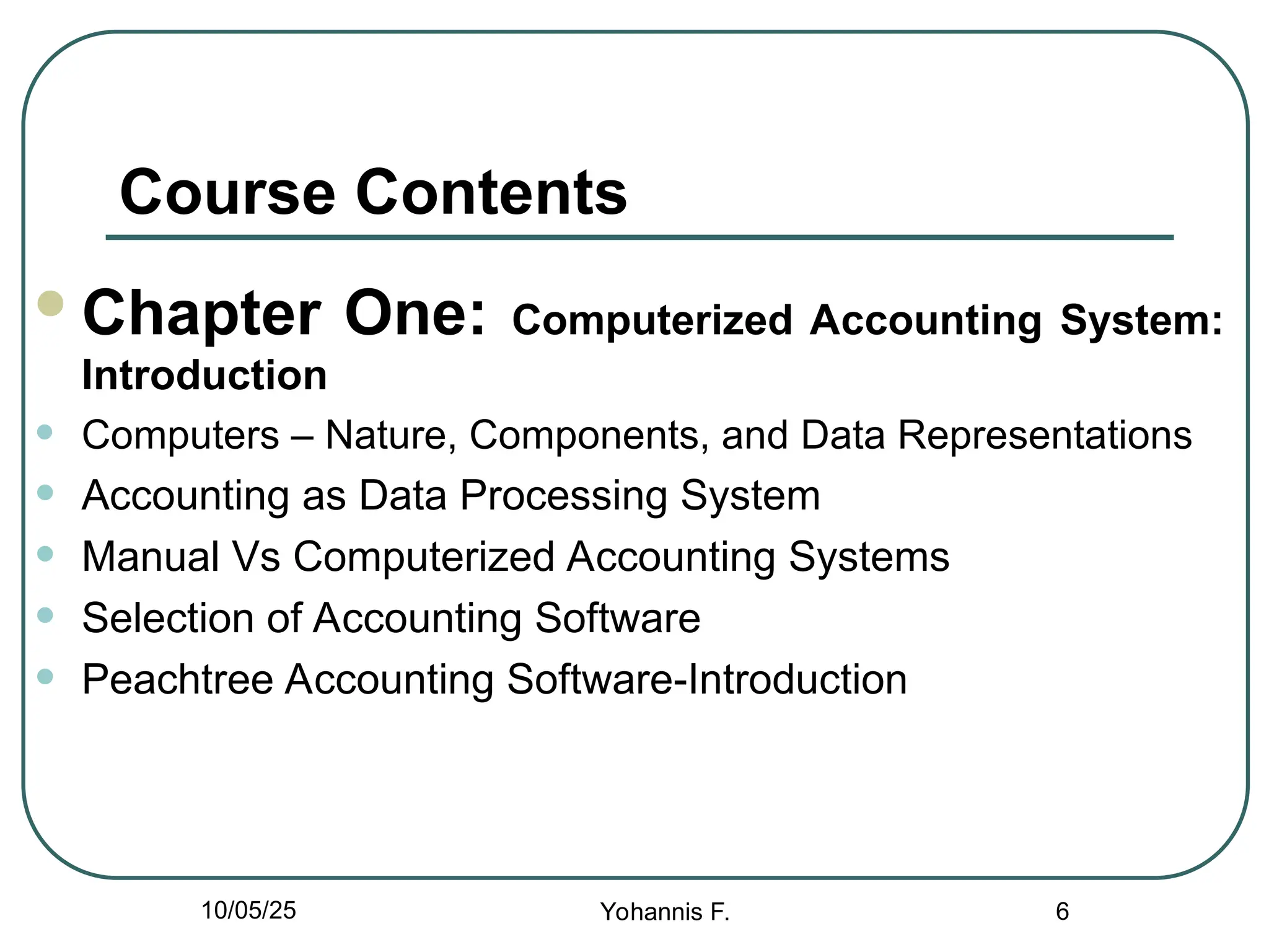Course Contents
Chapter One: Computerized Accounting System:
Introduction
• Computers – Nature, Components, and Data Representations
• Accounting as Data Processing System
• Manual Vs Computerized Accounting Systems
• Selection of Accounting Software
• Peachtree Accounting Software-Introduction
6
10/05/25 Yohannis F.
 