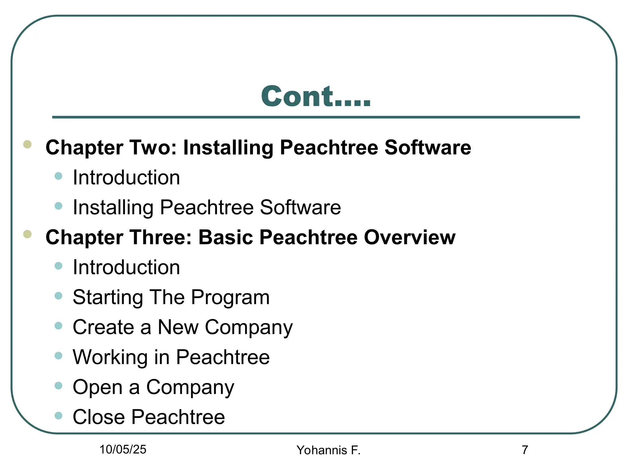 Cont….
 Chapter Two: Installing Peachtree Software
• Introduction
• Installing Peachtree Software
 Chapter Three: Basic Peachtree Overview
• Introduction
• Starting The Program
• Create a New Company
• Working in Peachtree
• Open a Company
• Close Peachtree
7
10/05/25 Yohannis F.
 