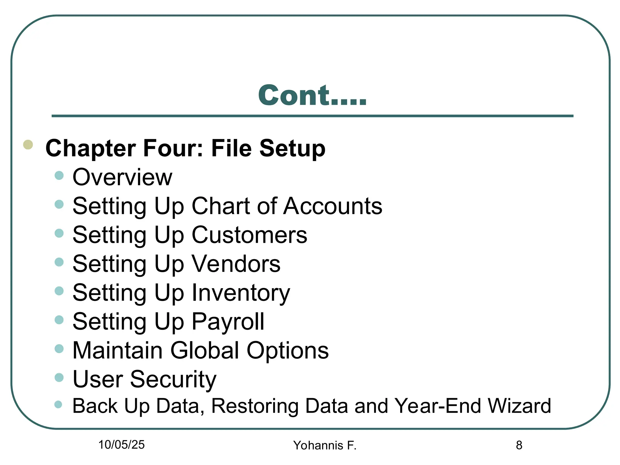 Cont….
 Chapter Four: File Setup
• Overview
• Setting Up Chart of Accounts
• Setting Up Customers
• Setting Up Vendors
• Setting Up Inventory
• Setting Up Payroll
• Maintain Global Options
• User Security
• Back Up Data, Restoring Data and Year-End Wizard
8
10/05/25 Yohannis F.
 